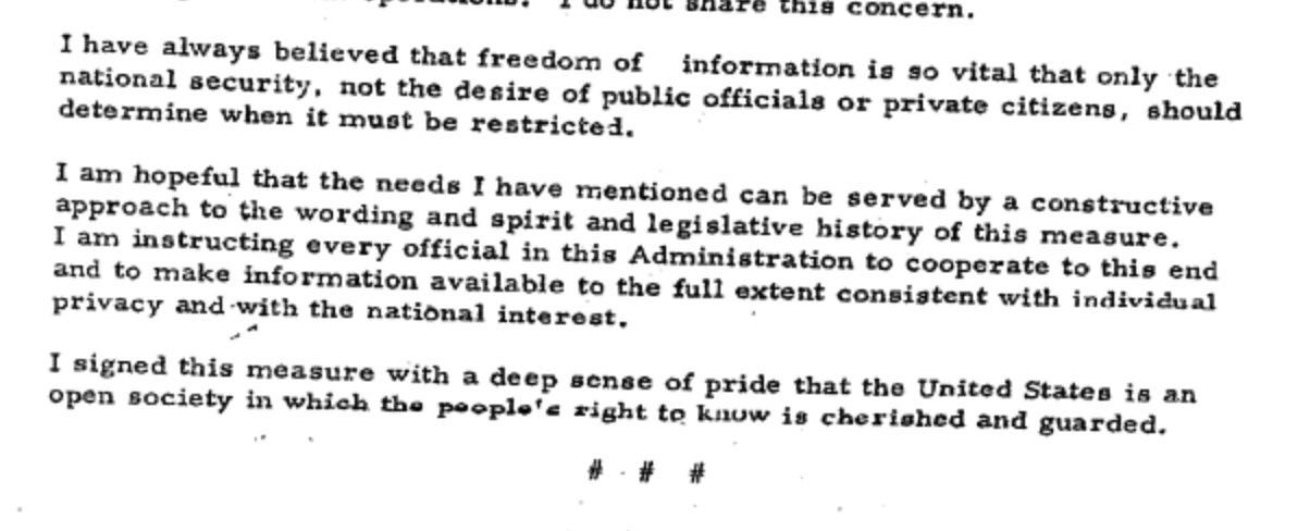 LBJ FOIA statement, important part being "I have always believed that freedom of information is so vital that only the national security, not the desire of public officials or private citizens, should determine when it is restricted ... I am instructing every official in this Administration to cooperate to this end and to make information available to the full extent consistent with individual privacy and with the national interest"