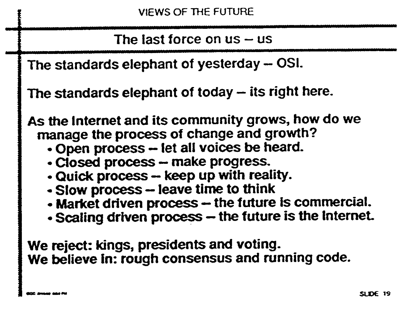 Black and white slide with title "The last force on us - us," page 551 in https://www.ietf.org/proceedings/24.pdf full text: "The standards elephant  of  yesterday  - OSi. The standards elephant of today - its right here. As the Internet and its community grows, how do wemanage the process of change and  growth? ̄Open process - let all voices  be heard. ̄Closed  process - make progress. ̄Quick process - keep up with reality. Slow process - leave  time to think Market driven process - future is commercial. Scaling driven  process - the  future is the internet. We reject: kings, presidents and voting.We believe in: rough consensus and running code."