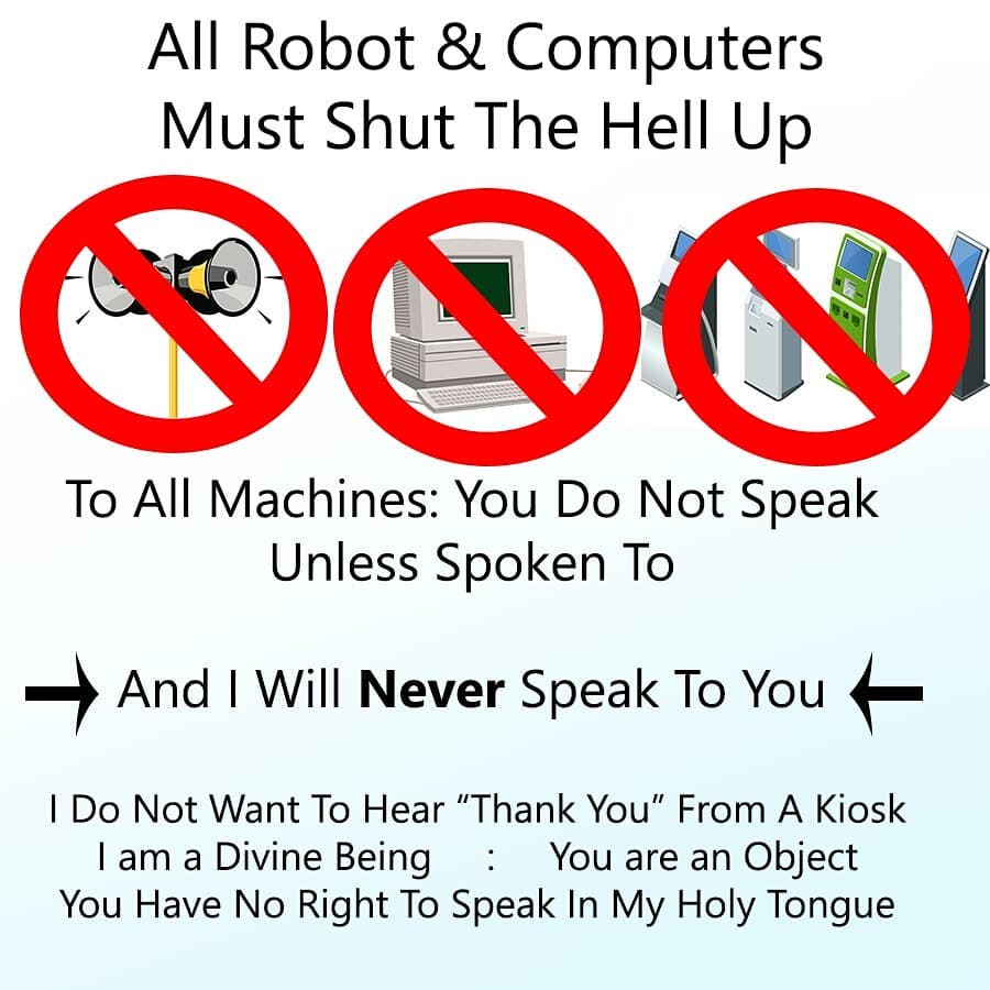 All Robot & Computers Must Shut The Hell Up. Machines: You Do Not Speak Unless Spoken To. And I Will **Never** Speak To You. I Do Not Want To Hear "Thank You" From A Kiosk. I am a Divine Being : You are an Object. You Have No Right To Speak In My Holy Tongue